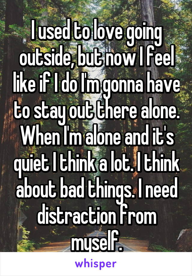 I used to love going outside, but now I feel like if I do I'm gonna have to stay out there alone. When I'm alone and it's quiet I think a lot. I think about bad things. I need distraction from myself.