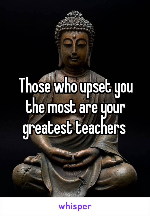 Those who upset you the most are your greatest teachers 