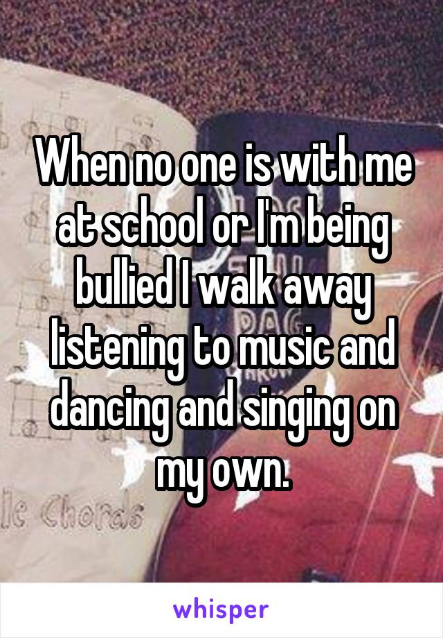 When no one is with me at school or I'm being bullied I walk away listening to music and dancing and singing on my own.