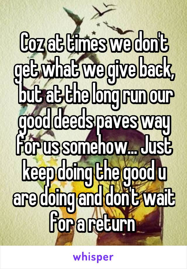 Coz at times we don't get what we give back,  but at the long run our good deeds paves way for us somehow... Just keep doing the good u are doing and don't wait for a return 