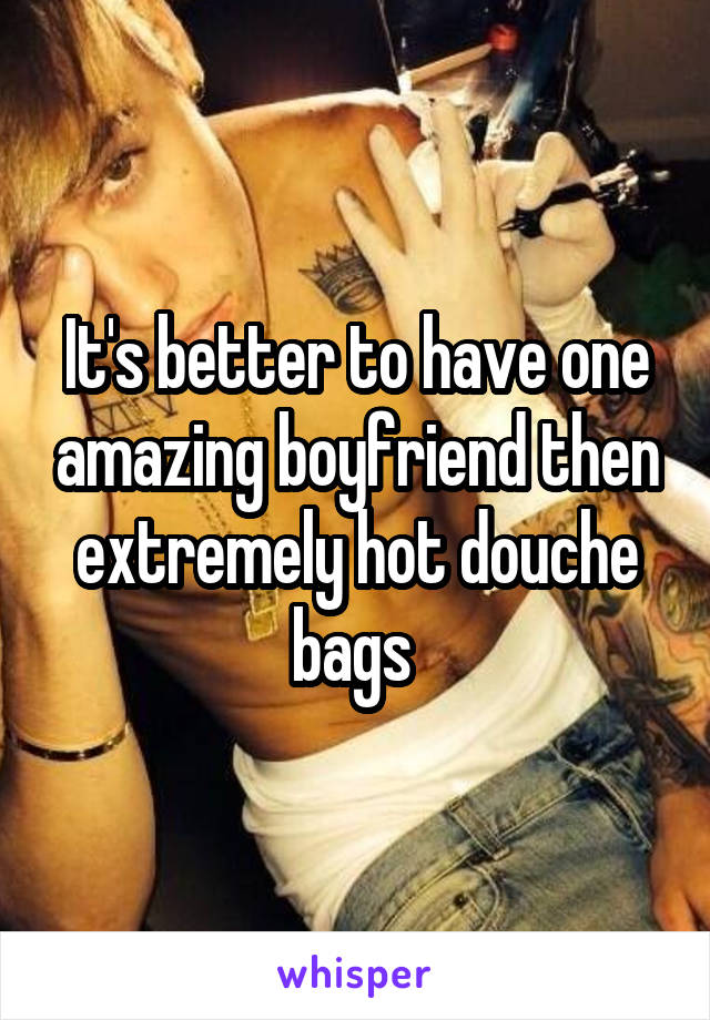 It's better to have one amazing boyfriend then extremely hot douche bags 