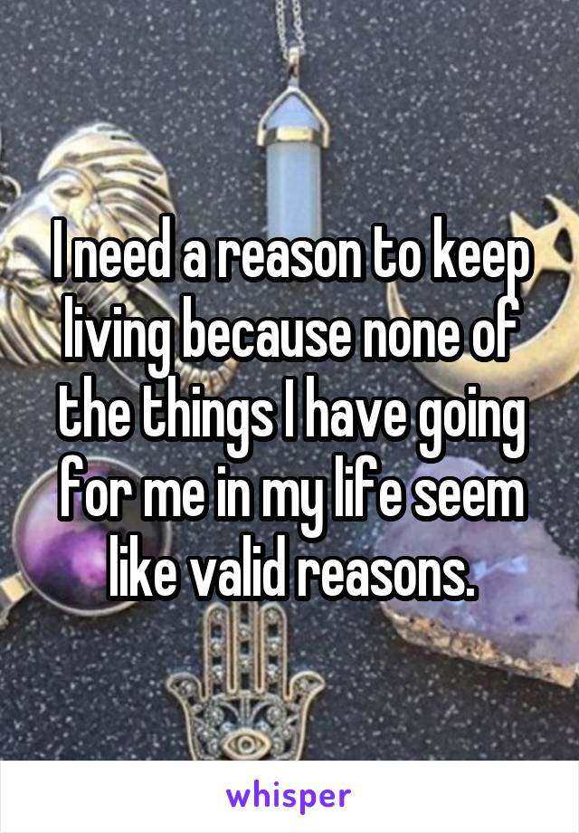 I need a reason to keep living because none of the things I have going for me in my life seem like valid reasons.