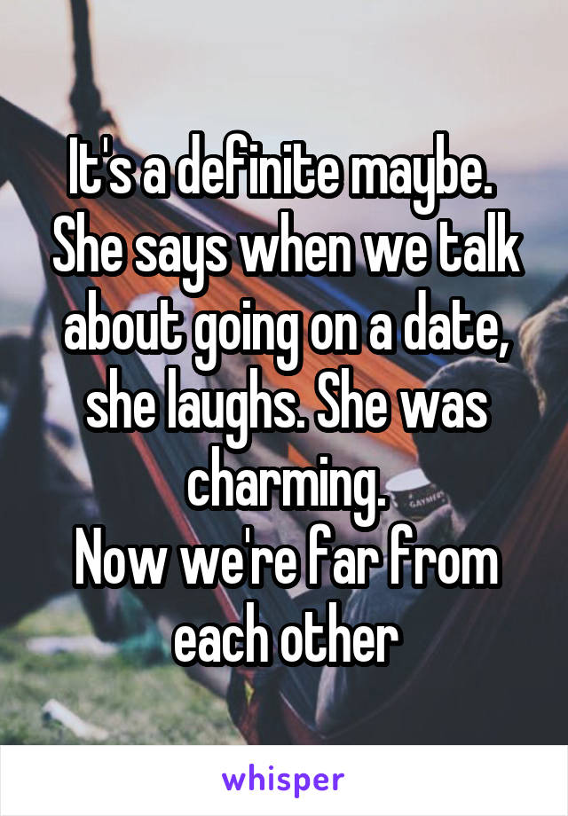 It's a definite maybe. 
She says when we talk about going on a date, she laughs. She was charming.
Now we're far from each other