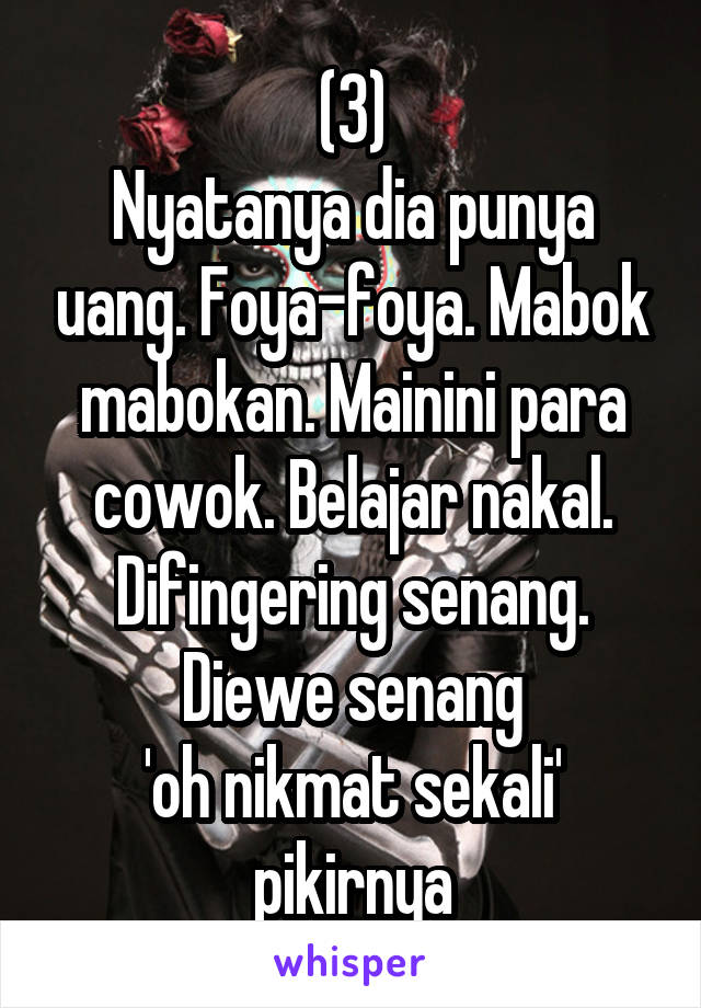 (3)
Nyatanya dia punya uang. Foya-foya. Mabok mabokan. Mainini para cowok. Belajar nakal. Difingering senang. Diewe senang
'oh nikmat sekali' pikirnya