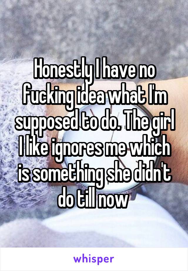 Honestly I have no fucking idea what I'm supposed to do. The girl I like ignores me which is something she didn't do till now 