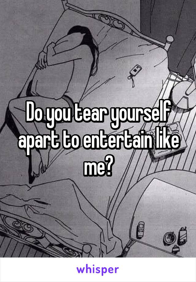 Do you tear yourself apart to entertain like me?