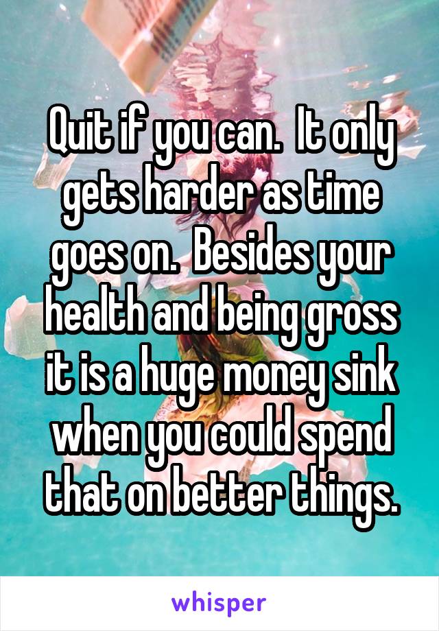 Quit if you can.  It only gets harder as time goes on.  Besides your health and being gross it is a huge money sink when you could spend that on better things.