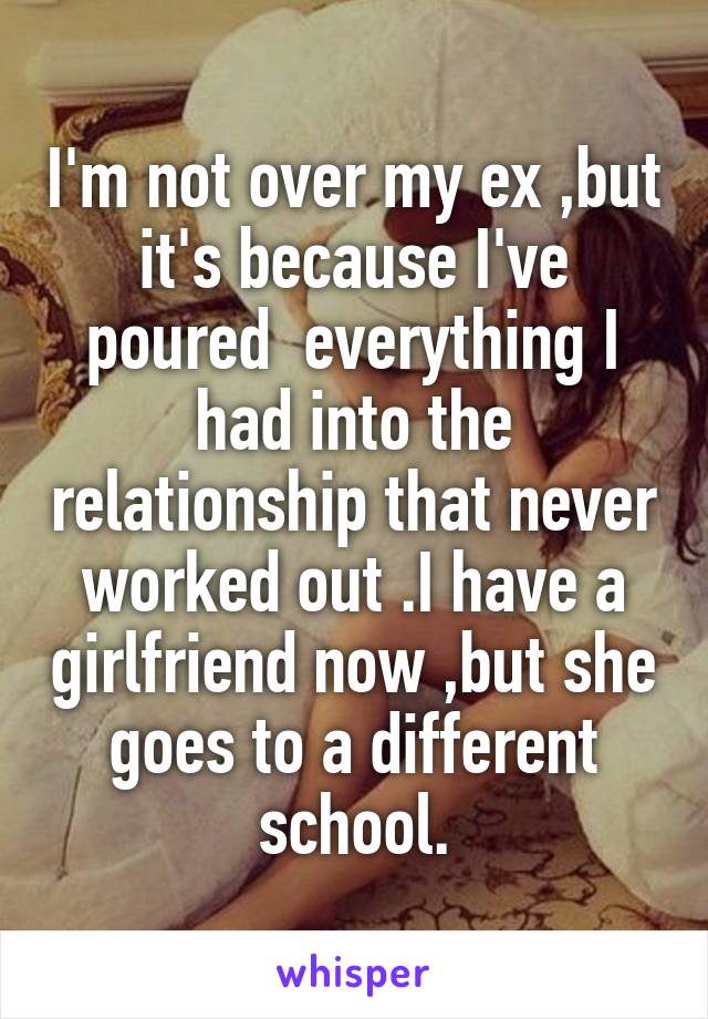 I'm not over my ex ,but it's because I've poured  everything I had into the relationship that never worked out .I have a girlfriend now ,but she goes to a different school.