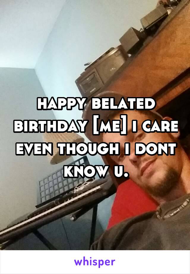 happy belated birthday [me] i care even though i dont know u.