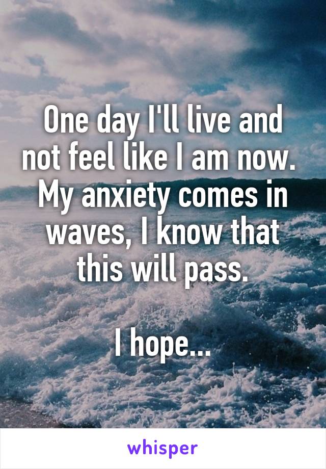 One day I'll live and not feel like I am now. 
My anxiety comes in waves, I know that this will pass.

I hope...