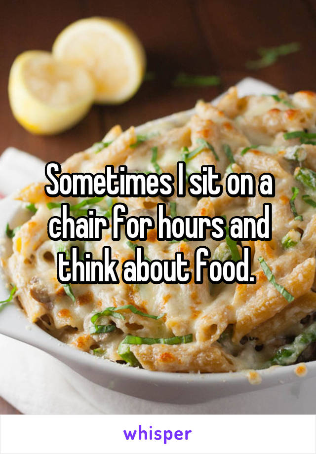 Sometimes I sit on a chair for hours and think about food. 