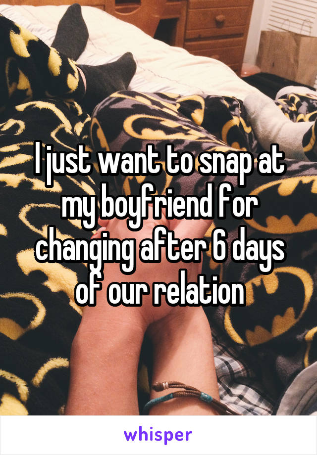 I just want to snap at my boyfriend for changing after 6 days of our relation