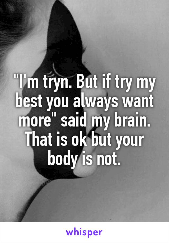 "I'm tryn. But if try my best you always want more" said my brain. That is ok but your body is not.