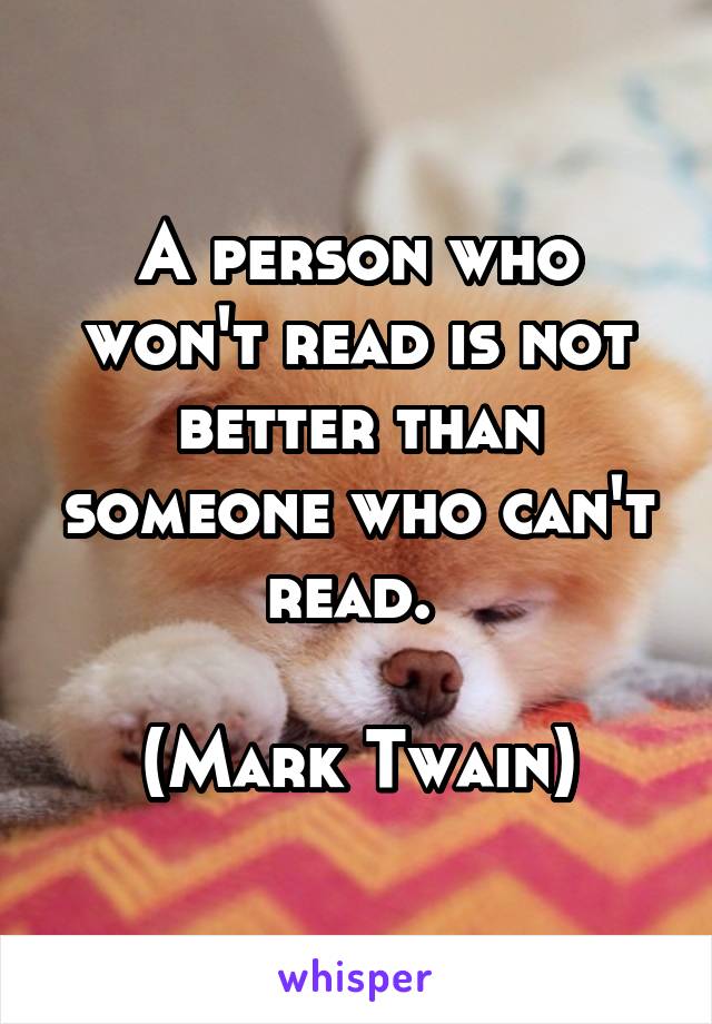 A person who won't read is not better than someone who can't read. 

(Mark Twain)