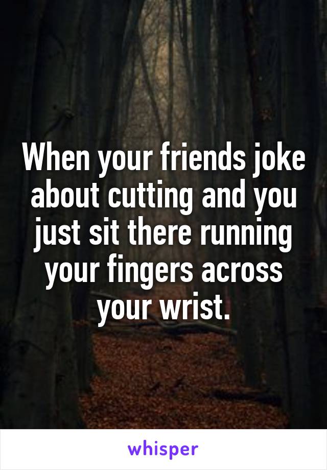 When your friends joke about cutting and you just sit there running your fingers across your wrist.