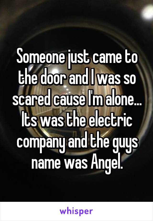 Someone just came to the door and I was so scared cause I'm alone...
Its was the electric company and the guys name was Angel.