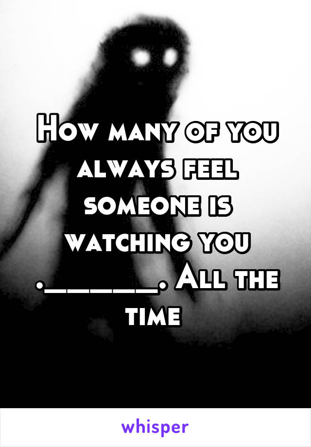 How many of you always feel someone is watching you ._____. All the time 