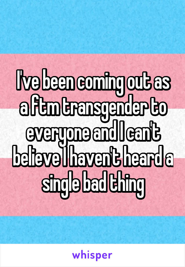 I've been coming out as a ftm transgender to everyone and I can't believe I haven't heard a single bad thing