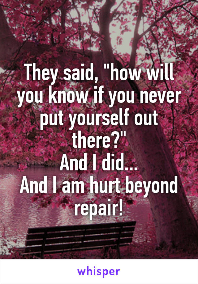 They said, "how will you know if you never put yourself out there?"
And I did...
And I am hurt beyond repair!