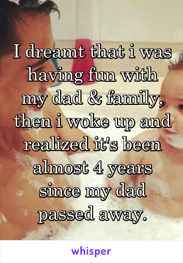 I dreamt that i was having fun with my dad & family, then i woke up and realized it's been almost 4 years since my dad passed away.