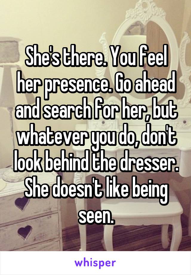 She's there. You feel her presence. Go ahead and search for her, but whatever you do, don't look behind the dresser. She doesn't like being seen.