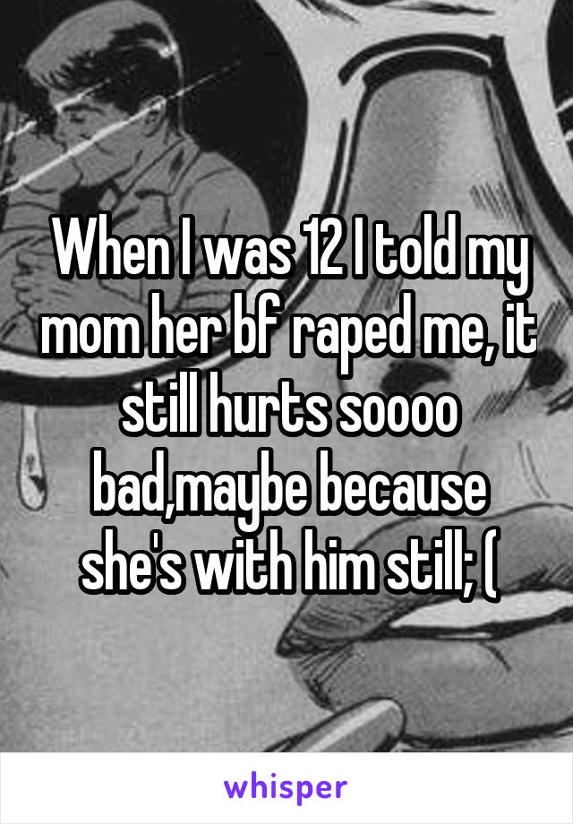 When I was 12 I told my mom her bf raped me, it still hurts soooo bad,maybe because she's with him still; (