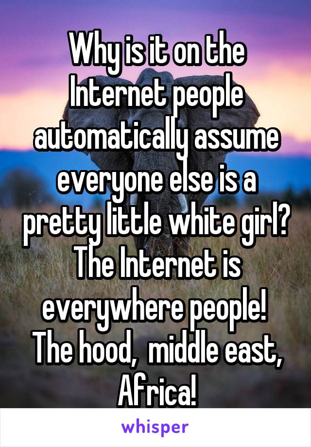 Why is it on the Internet people automatically assume everyone else is a pretty little white girl? The Internet is everywhere people!  The hood,  middle east, Africa!