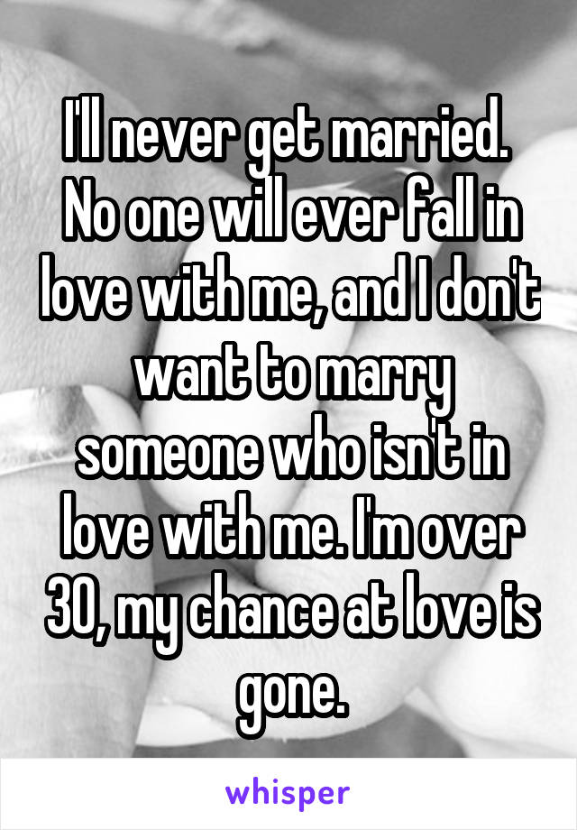 I'll never get married.  No one will ever fall in love with me, and I don't want to marry someone who isn't in love with me. I'm over 30, my chance at love is gone.