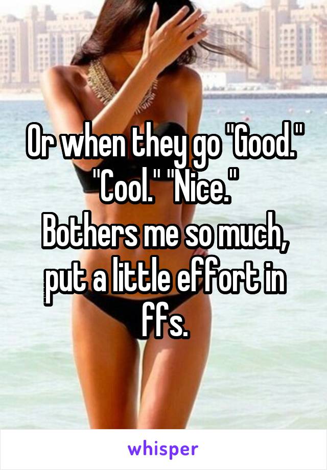 Or when they go "Good." "Cool." "Nice."
Bothers me so much, put a little effort in ffs.