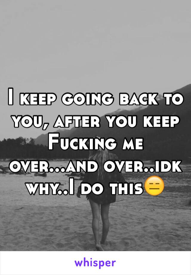 I keep going back to you, after you keep Fucking me over...and over..idk why..I do this😑