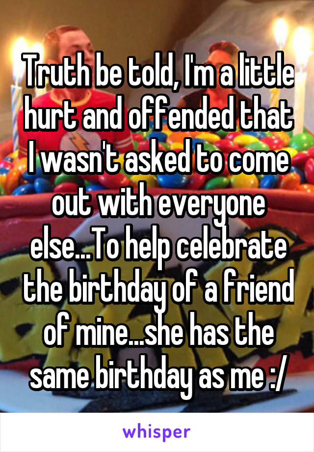 Truth be told, I'm a little hurt and offended that I wasn't asked to come out with everyone else...To help celebrate the birthday of a friend of mine...she has the same birthday as me :/