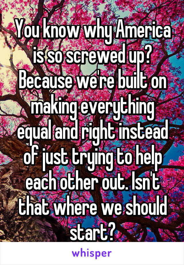 You know why America is so screwed up? Because we're built on making everything equal and right instead of just trying to help each other out. Isn't that where we should start?