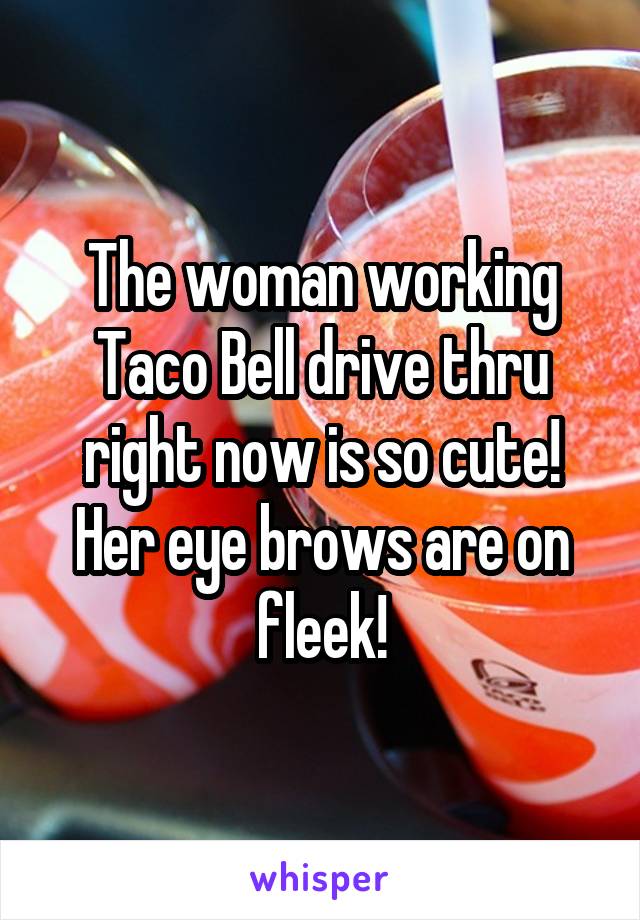 The woman working Taco Bell drive thru right now is so cute! Her eye brows are on fleek!