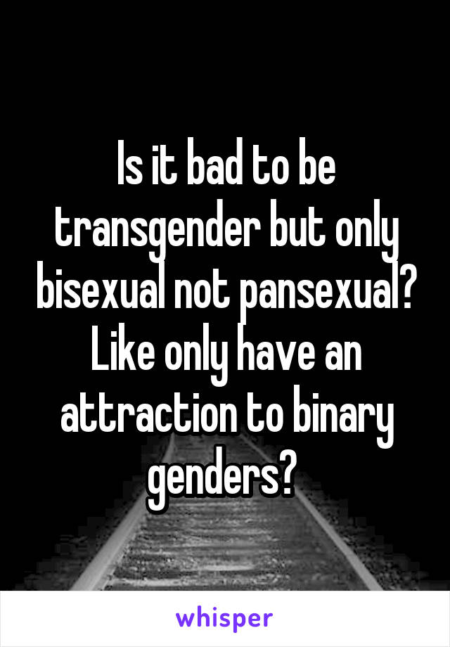 Is it bad to be transgender but only bisexual not pansexual? Like only have an attraction to binary genders? 