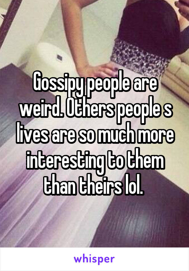 Gossipy people are weird. Others people s lives are so much more interesting to them than theirs lol. 