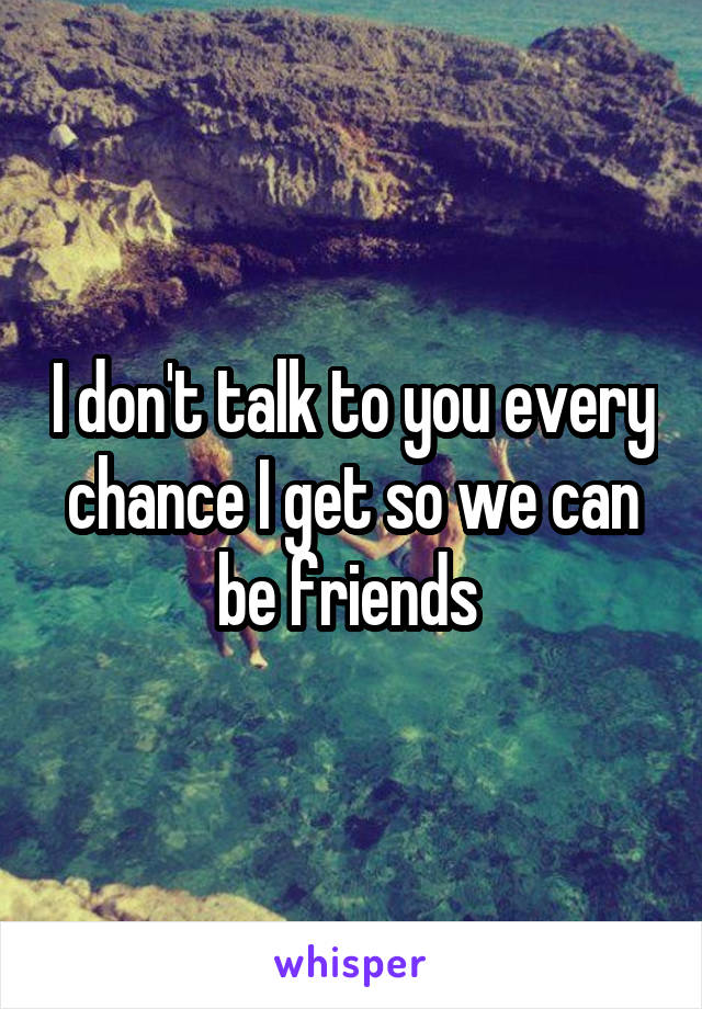 I don't talk to you every chance I get so we can be friends 