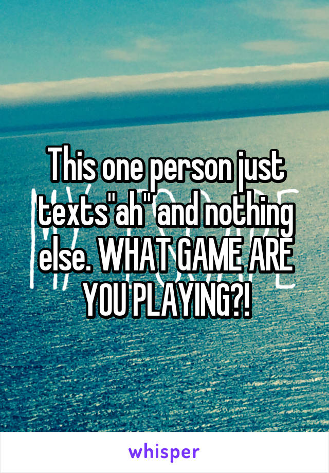 This one person just texts"ah" and nothing else. WHAT GAME ARE YOU PLAYING?!