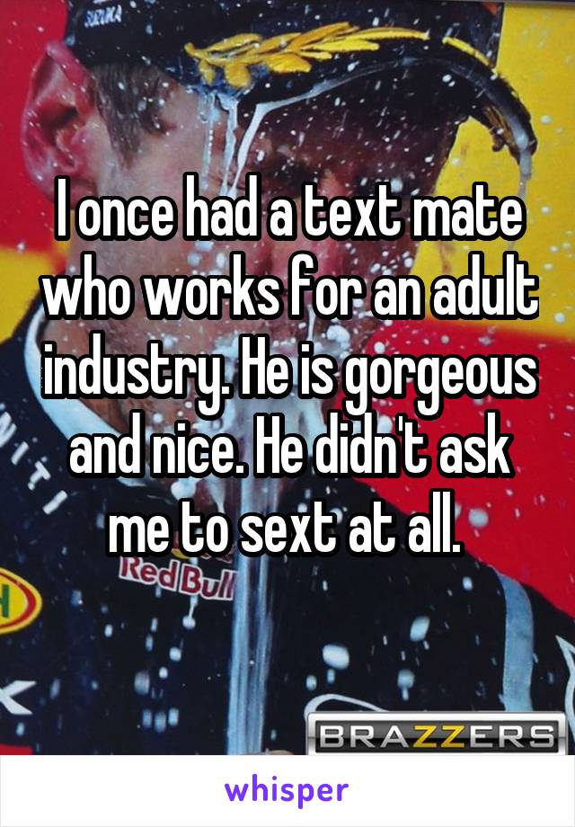 I once had a text mate who works for an adult industry. He is gorgeous and nice. He didn't ask me to sext at all. 
