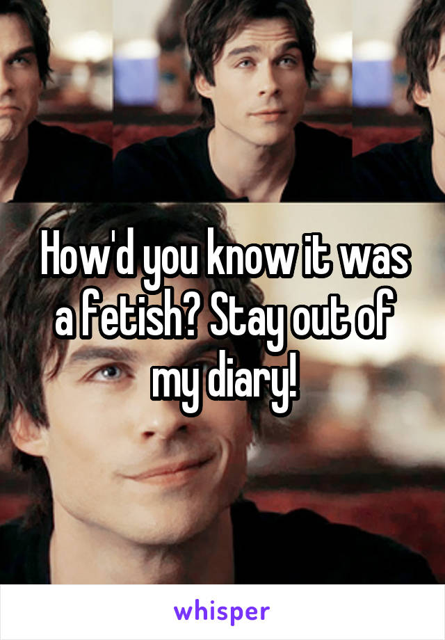 How'd you know it was a fetish? Stay out of my diary!