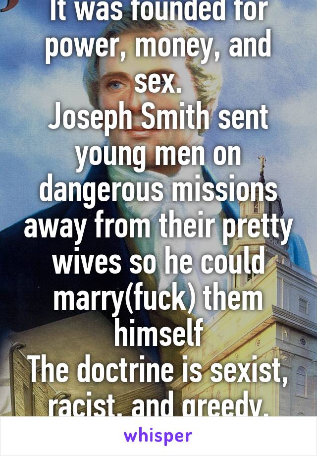 It was founded for power, money, and sex.
Joseph Smith sent young men on dangerous missions away from their pretty wives so he could marry(fuck) them himself
The doctrine is sexist, racist, and greedy. Need I go on? 