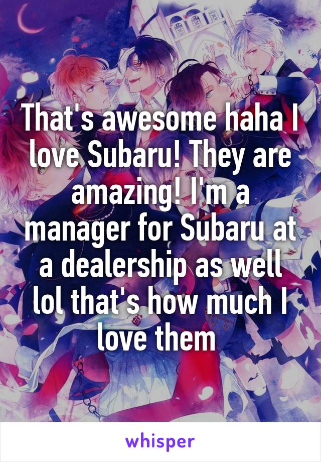 That's awesome haha I love Subaru! They are amazing! I'm a manager for Subaru at a dealership as well lol that's how much I love them 