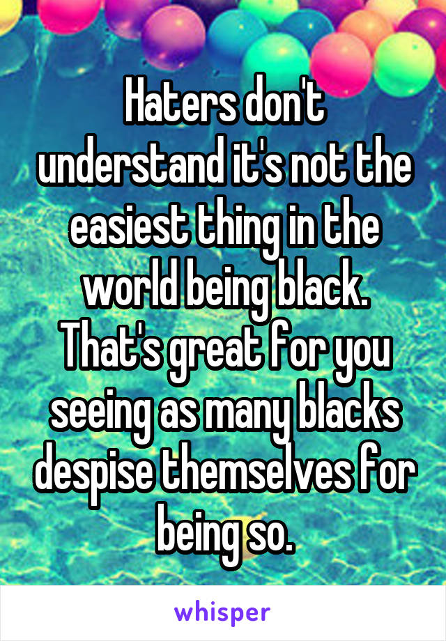 Haters don't understand it's not the easiest thing in the world being black. That's great for you seeing as many blacks despise themselves for being so.