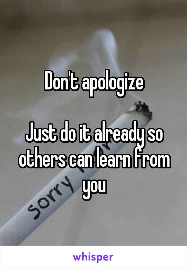 Don't apologize

Just do it already so others can learn from you