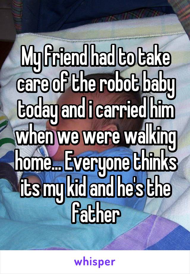 My friend had to take care of the robot baby today and i carried him when we were walking home... Everyone thinks its my kid and he's the father