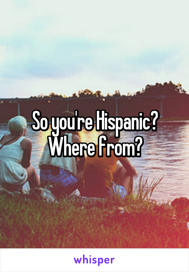 So you're Hispanic? Where from?