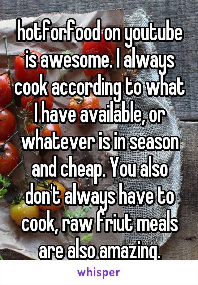 hotforfood on youtube is awesome. I always cook according to what I have available, or whatever is in season and cheap. You also don't always have to cook, raw friut meals are also amazing.