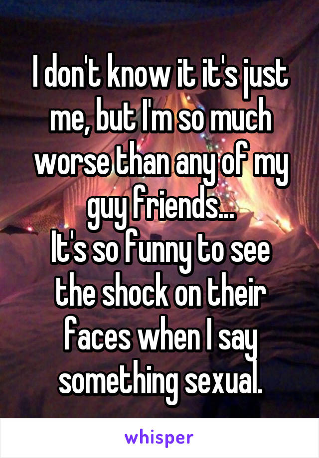 I don't know it it's just me, but I'm so much worse than any of my guy friends...
It's so funny to see the shock on their faces when I say something sexual.