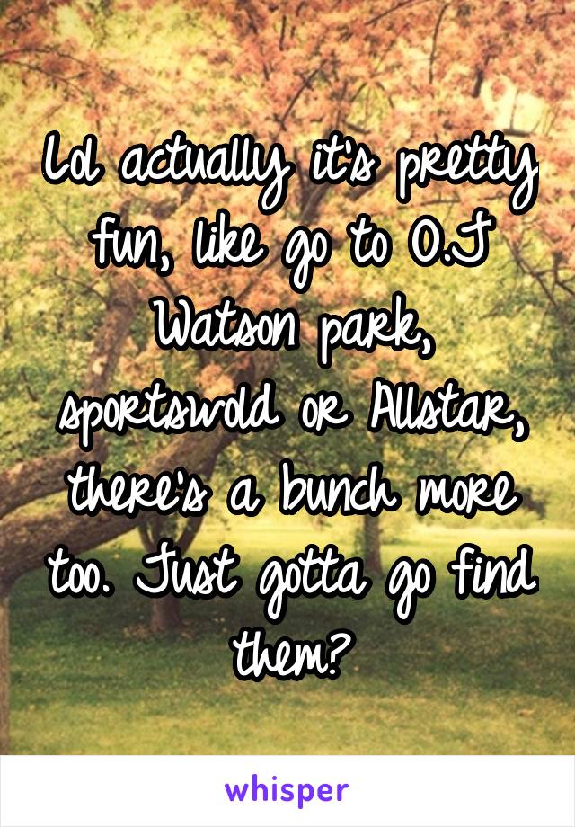 Lol actually it's pretty fun, like go to O.J Watson park, sportswold or Allstar, there's a bunch more too. Just gotta go find them😀