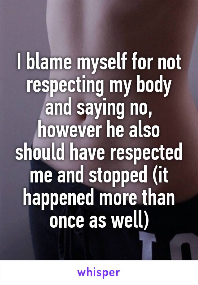 I blame myself for not respecting my body and saying no, however he also should have respected me and stopped (it happened more than once as well)