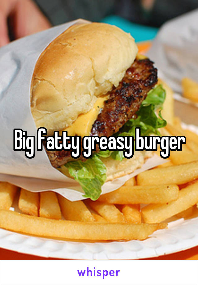 Big fatty greasy burger